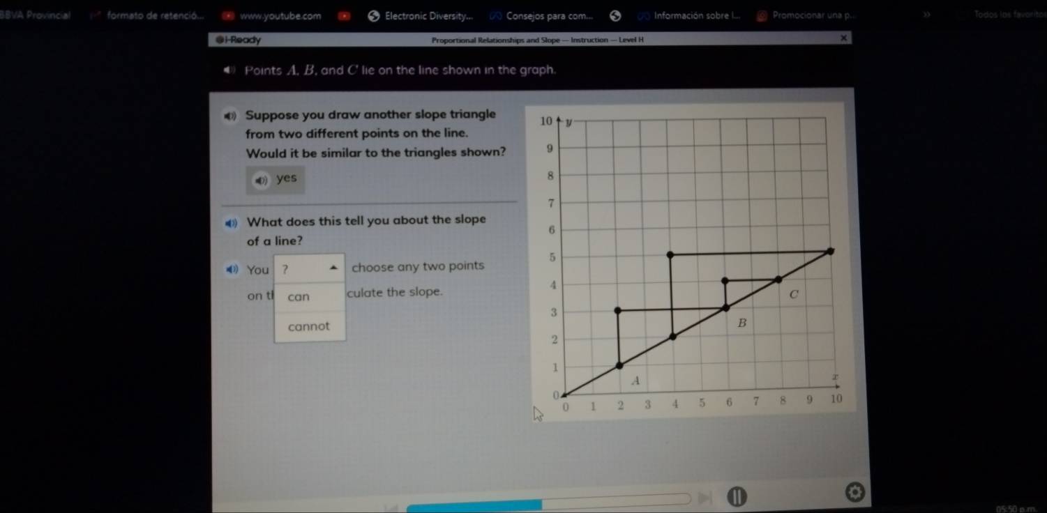 BBVA Provincial formato de retenció... ※ www.youtube.com Electronic Diversity... Consejos para com... Información sobre I... Promocionar una p.. Todos los favorito 
@i-Ready Proportional Relationships and Slope — Instruction — Level H 
× 
④) Points A. B. and C ' lie on the line shown in the graph. 
Suppose you draw another slope triangle 
from two different points on the line. 
Would it be similar to the triangles shown? 
) yes 
What does this tell you about the slope 
of a line? 
⑷ You ？ choose any two points 
on ti can culate the slope. 
cannot