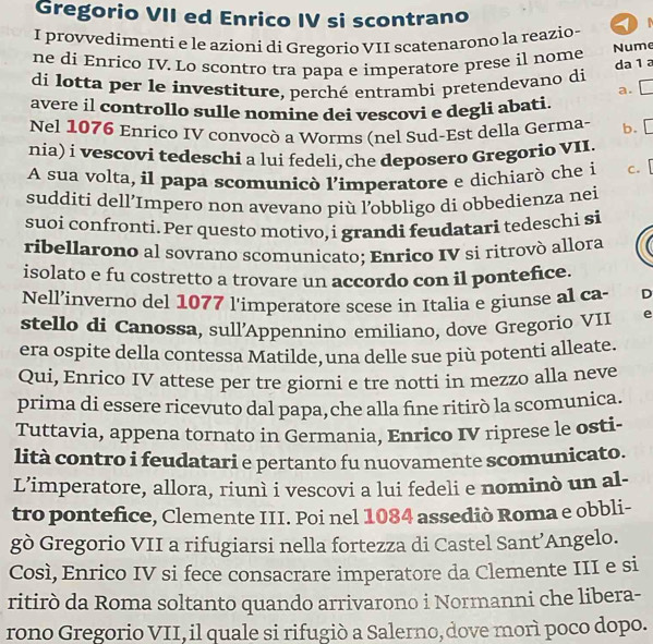 Gregorio VII ed Enrico IV si scontrano
I provvedimenti e le azioni di Gregorio VII scatenarono la reazio-
ne di Enrico IV. Lo scontro tra papa e imperatore prese il nome
Nume
da 1 a
di lotta per le investiture, perché entrambi pretendevano di
a.
avere il controllo sulle nomine dei vescovi e degli abati
Nel 1076 Enrico IV convocò a Worms (nel Sud-Est della Germa- b. [
nia) i vescovi tedeschi a lui fedeli, che deposero Gregorio VII
A sua volta, il papa scomunicò l'imperatore e dichiarò che i c. [
sudditi dell’Impero non avevano più l’obbligo di obbedienza nei
suoi confronti. Per questo motivo, i grandi feudatari tedeschi si
ribellarono al sovrano scomunicato; Enrico IV si ritrovó allora
isolato e fu costretto a trovare un accordo con il pontefice.
Nell’inverno del 1077 l'imperatore scese in Italia e giunse al ca- D
stello di Canossa, sull’Appennino emiliano, dove Gregorio VII e
era ospite della contessa Matilde, una delle sue più potenti alleate.
Qui, Enrico IV attese per tre giorni e tre notti in mezzo alla neve
prima di essere ricevuto dal papa,che alla fine ritirò la scomunica.
Tuttavia, appena tornato in Germania, Enrico IV riprese le osti-
lità contro i feudatari e pertanto fu nuovamente scomunicato.
L’imperatore, allora, riunì i vescovi a lui fedeli e nominò un al-
tro pontefice, Clemente III. Poi nel 1084 assediò Roma e obbli-
gò Gregorio VII a rifugiarsi nella fortezza di Castel Sant’Angelo.
Così, Enrico IV si fece consacrare imperatore da Clemente III e si
ritirò da Roma soltanto quando arrivarono i Normanni che libera-
rono Gregorio VII, il quale si rifugiò a Salerno, dove morì poco dopo.