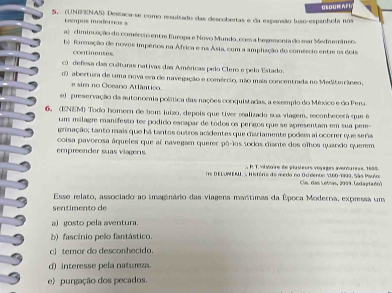 GEOGRAF1
5. (UNIFENAS) Destaca-se como resultado das descobertas e da expansão luso-espanhola nos
tempos modernos a
a) diminuição do comércio entre Europa e Novo Mundo, com a hegemonia do mar Mediterrâneo.
b) formação de novos impérios na África e na Ásia, com a ampliação do comércio entre os dois
continentes.
c) defesa das culturas nativas das Américas pelo Clero e pelo Estado.
d) abertura de uma nova era de navegação e comércio, não mais concentrada no Mediterrâneo,
e sim no Oceano Atlântico.
e) preservação da autonomia política das nações conquistadas, a exemplo do México e do Peru.
6. (ENEM) Todo homem de bom juízo, depois que tiver realizado sua viagem, reconhecerá que é
um milagre manifesto ter podido escapar de todos os perigos que se apresentam em sua pere-
grinação; tanto mais que há tantos outros acidentes que diariamente podem aí ocorrer que seria
coisa pavorosa âqueles que aí navegam querer pô-los todos diante dos olhos quando querem
empreender suas viagens.
J. P. T. Histoire de plusieurs voyages aventureux. 1600.
In: DELUMEAU, J. História do medo no Ocidente: 1300-1800. São Paulo:
Cia. das Letras, 2009. (adaptado)
Esse relato, associado ao imaginário das viagens marítimas da Época Moderna, expressa um
sentimento de
a)gosto pela aventura.
b) fascínio pelo fantástico.
c) temor do desconhecido.
d) interesse pela natureza.
e) purgação dos pecados.