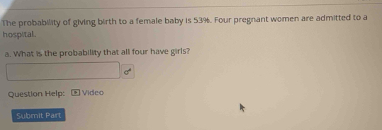 The probability of giving birth to a female baby is 53%. Four pregnant women are admitted to a 
hospital. 
a. What is the probability that all four have girls?
sigma^4
Question Help: Video 
Submit Part