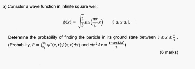 Consider a wave function in infinite square well:
psi (x)=sqrt(frac 2)Lsin ( nπ /L x)0≤ x≤ L
Determine the probability of finding the particle in its ground state between 0≤ x≤  L/4 . 
(Probability, P=∈t _x_1^x_2psi^*(x,t)psi (x,t)dx) and sin^2Ax= (1-cos 2Ax))/2 )
(6 marks)