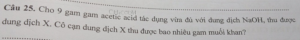 Cho 9 gam gam acetic acid tác dụng vừa đủ với dung dịch NaOH, thu được 
dung dịch X. Cô cạn dung dịch X thu được bao nhiêu gam muối khan?