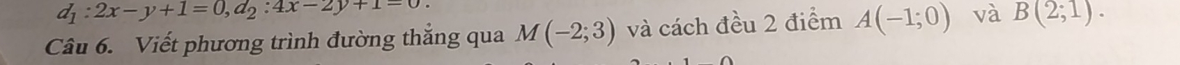 d_1:2x-y+1=0, d_2:4x-2y+1=0. 
Câu 6. Viết phương trình đường thẳng qua M(-2;3) và cách đều 2 điểm A(-1;0) và B(2;1).