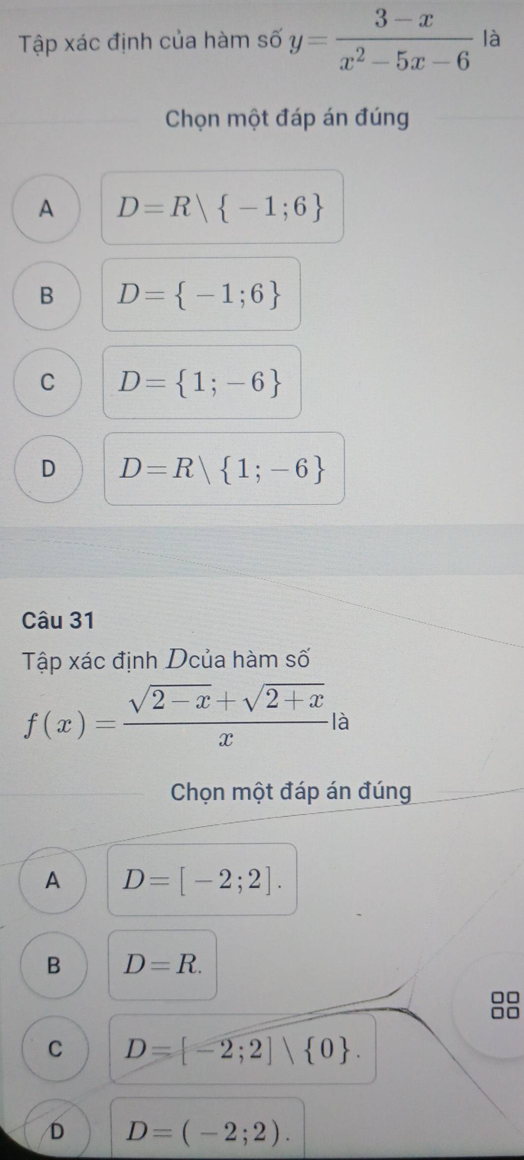 Tập xác định của hàm số y= (3-x)/x^2-5x-6  là
Chọn một đáp án đúng
A D=R| -1;6
B D= -1;6
C D= 1;-6
D D=R| 1;-6
Câu 31
Tập xác định Dcủa hàm số
f(x)= (sqrt(2-x)+sqrt(2+x))/x  là
Chọn một đáp án đúng
A D=[-2;2].
B D=R.
C D= -2;2]∪  0.
D D=(-2;2).