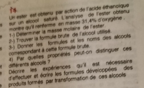 Un ester est obtenu par action de l'acide éthanoïque 
14 
ls sur un alcool saturé. L'anaiyse de l'ester obtenu 
montre qu'il renferme en masse 31, 4% d'oxygène . 
1-) Déferminer la masse molaire de l'ester. 
2-) Trouver la formule brute de l'alcool utilisé. 
3-) Donner les formules et les noms des alcools 
correspondant à cette formule brute. 
' différents alcools ? 4) Par quelles propriétés peut-on distinguer ces 
Décrire les expériences qu'il est nécessaire 
d'effectuer et écrire les formules développées des 
produits formés par transformation de ces alcools