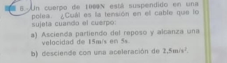 Un cuerpo de 1000N está suspendido en una 
polea. ¿Cuál es la tensión en el cable que lo 
sujeta cuando el cuerpo: 
a) Ascienda partiendo del reposo y alcanza una 
velocidad de 15m/s en 5s. 
b) desciende con una aceleración de 2,5m/s^2.