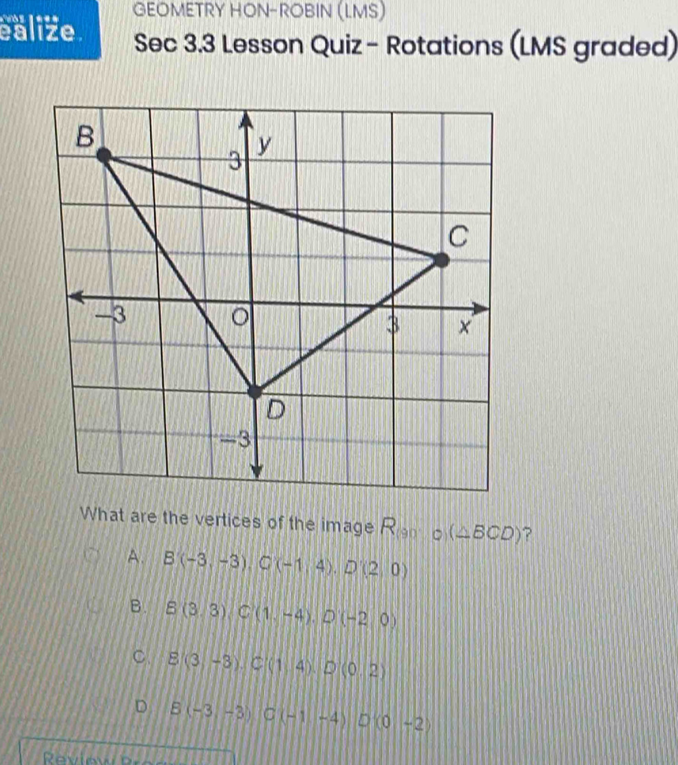 GEOMETRY HON-ROBIN (LMS)
ealize. Sec 3.3 Lesson Quiz - Rotations (LMS graded)
What are the vertices of the image R_(90°C)(△ BCD) ?
A. B(-3,-3), C(-1,4), D'(2,0)
B. B(3,3), C(1,-4), D(-2,0)
C E(3,-3), C(1,4), D(0,2)
D B(-3-3) C(-1-4) D(0-2)
Rview