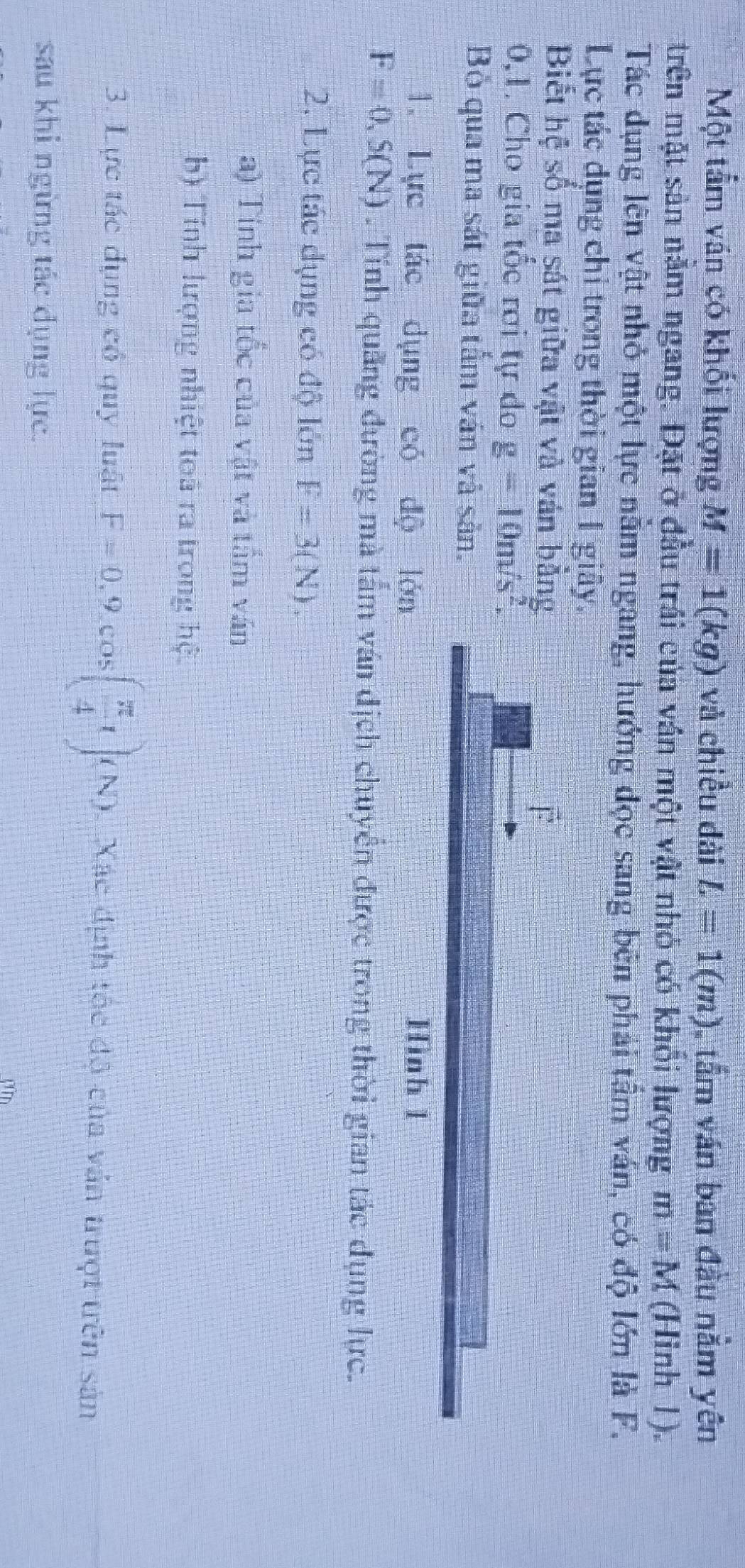 Một tẩm ván có khối lượng M=1(kg) và chiều dài L=1(m) tầm ván ban đầu nằm yên 
trên mặt sản năm ngang. Đặt ở đầu trái của ván một vật nhỏ có khỏi lượng m=M (Hinh 1). 
Tác dụng lên vật nhỏ một lực nằm ngang, hướng đọc sang bên phải tầm ván, có độ lớn là F. 
Lực tác dụng chỉ trong thời gian 1 giây. 
Biết hệ số ma sát giữa vật và ván b
0,1. Cho gia tốc rơi tự do g=10m/s^2. 
Bỏ qua ma sát giữa tấm ván và sản. 
1. Lực tác dụng có độ
F=0, S(N). Tính quãng đường mà tâm ván địch chuyển được trong thời gian tác dụng lực. 
2. Lực tác dụng có độ lớn F=3(N). 
a) Tính gia tốc của vật và tầm ván 
b) Tính lượng nhiệt toá ra trong hệ 
3. Lực tác dụng có quy luật F=0,9, cos ( π /4 t), N (N). Xác định tộc độ của văn trượt trên sản 
sau khi ngừng tác dụng lực. 
rim