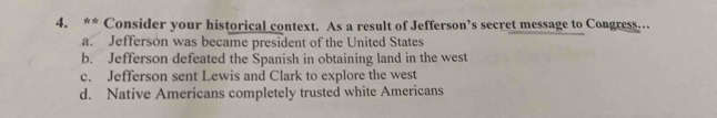 Consider your historical context. As a result of Jefferson’s secret message to Congress.
a. Jefferson was became president of the United States
b. Jefferson defeated the Spanish in obtaining land in the west
c. Jefferson sent Lewis and Clark to explore the west
d. Native Americans completely trusted white Americans