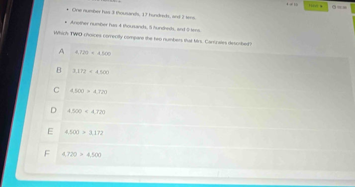 of 10 Nex ⑦ 07.38
One number has 3 thousands, 17 hundreds, and 2 tens.
Another number has 4 thousands, 5 hundreds, and 0 tens.
Which TWO choices correctly compare the two numbers that Mrs. Carrizales described?
A 4,720<4,500
B 3,172<4,500
C 4,500>4,720
D 4,500<4,720
E 4,500>3,172
F 4,720>4,500