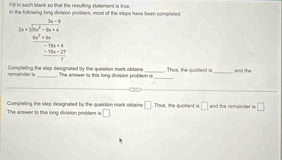 Fill in each blank so that the resulting statement is true. 
In the following long division problem, most of the steps have been completed. 
2x-9 2x+1encloselongdiv x^2-9x+4 6x^2+9x^2+8x-18x hline 7endarray 
Completing the step designated by the question mark obtains _. Thus, the quotient is _and the 
remainder is _. The answer to this long division problem is _. 
Completing the step designated by the question mark obtains □. Thus, the quotient is □ and the remainder is □. 
The answer to this long division problem is □.