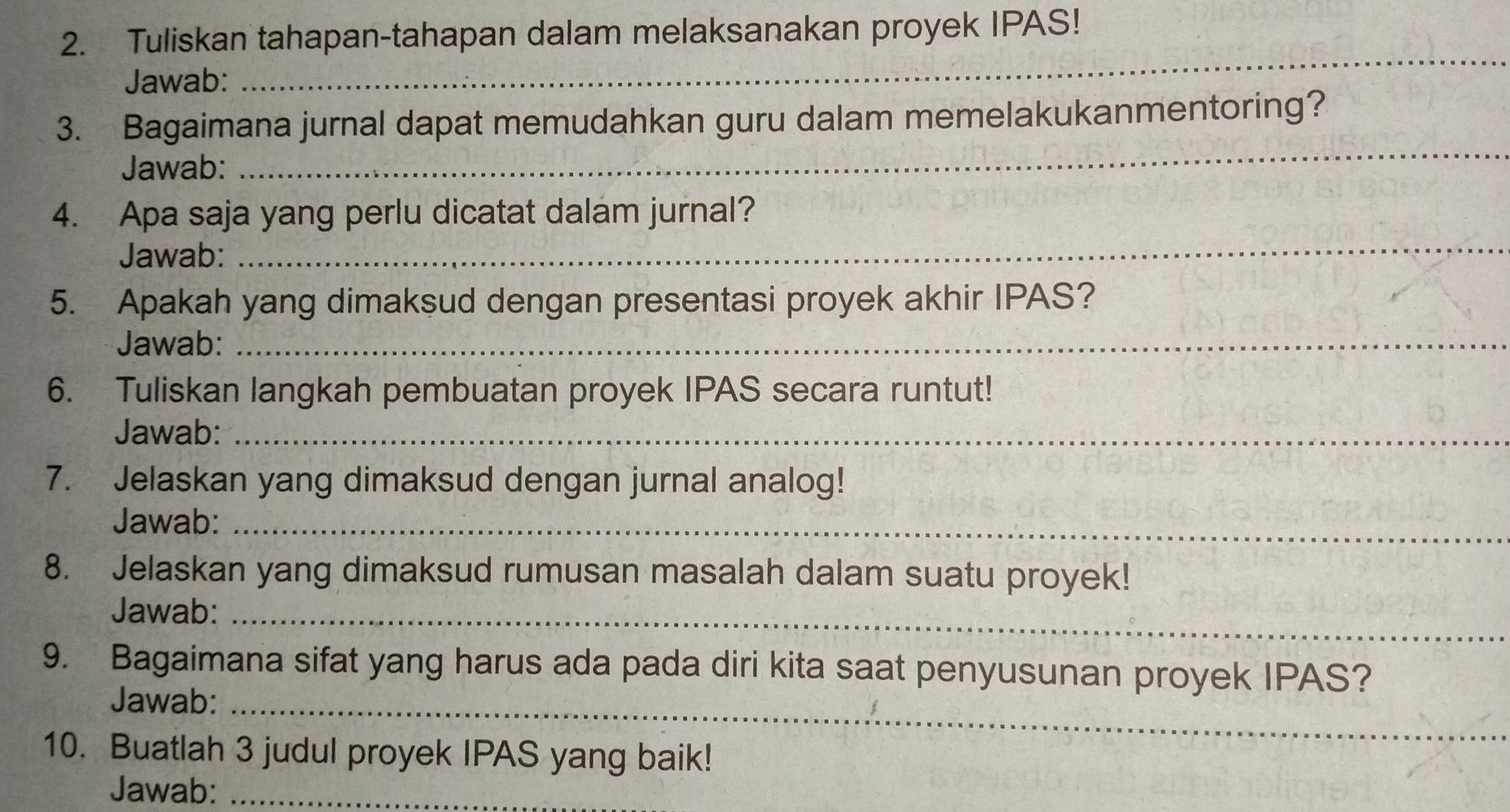 Tuliskan tahapan-tahapan dalam melaksanakan proyek IPAS! 
Jawab: 
_ 
_ 
3. Bagaimana jurnal dapat memudahkan guru dalam memelakukanmentoring? 
Jawab: 
_ 
4. Apa saja yang perlu dicatat dalam jurnal? 
Jawab: 
5. Apakah yang dimaksud dengan presentasi proyek akhir IPAS? 
Jawab:_ 
6. Tuliskan langkah pembuatan proyek IPAS secara runtut! 
Jawab:_ 
7. Jelaskan yang dimaksud dengan jurnal analog! 
Jawab:_ 
8. Jelaskan yang dimaksud rumusan masalah dalam suatu proyek! 
Jawab:_ 
9. Bagaimana sifat yang harus ada pada diri kita saat penyusunan proyek IPAS? 
Jawab:_ 
10. Buatlah 3 judul proyek IPAS yang baik! 
Jawab:_