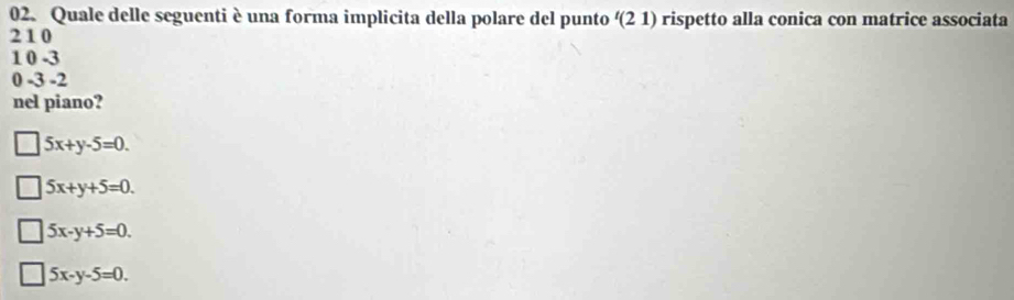 Quale delle seguenti è una forma implicita della polare del punto '(2 1) rispetto alla conica con matrice associata
21 0
1 0 -3
0 -3 -2
nel piano?
5x+y-5=0.
5x+y+5=0.
5x-y+5=0.
5x-y-5=0.