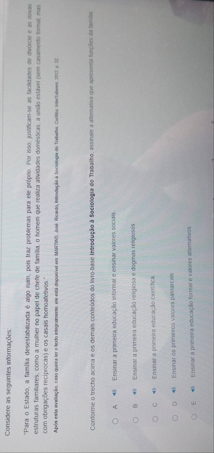 Considere as seguintes informações:
"Para o Estado, a família desestabilizada é algo ruim, pois traz problemas para ele próprio. Por isso, justificam-se as facilidades de divórcio e as novas
estruturas familiares, como a mulher no papel de chefe de família, o homem que realiza atividades domésticas, a união estável (sem casamento formal, mas
com obrigações recíprocas) e os casais homoafetivos."
Após esta avaliação, caso queira ler o texto integralmente, ele está disponível em: MARTINS, José. Ricardo, Introdução à Sociologia do Trabalho. Curitiba: InferSaberes, 2012. p. 32.
Conforme o trecho acima e os demais conteúdos do livro-base Introdução à Sociologia do Trabalho, assinale a alternativa que apresenta funções da família
A Ensinar a primeira educação informal e ensinar valores sociais.
B Ensinar a primeira educação religiosa e dogmas religiosos
C Ensinar a primeira educação científica.
D Ensinar os primeiros valores patriarcais
E Ensinar a primeira educação formal e valores alternativos