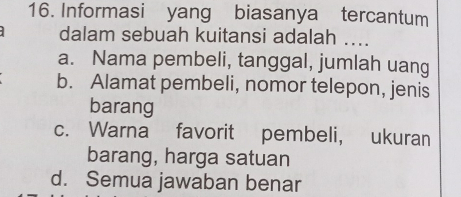 Informasi yang biasanya tercantum
dalam sebuah kuitansi adalah ....
a. Nama pembeli, tanggal, jumlah uang
b. Alamat pembeli, nomor telepon, jenis
barang
c. Warna favorit pembeli, ukuran
barang, harga satuan
d. Semua jawaban benar