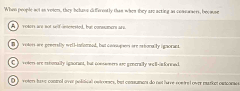 When people act as voters, they behave differently than when they are acting as consumers, because
A voters are not self-interested, but consumers are.
B) voters are generally well-informed, but consumers are rationally ignorant.
C voters are rationally ignorant, but consumers are generally well-informed.
D voters have control over political outcomes, but consumers do not have control over market outcomes