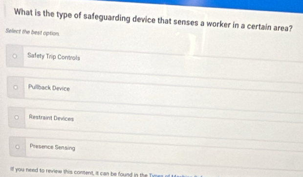 What is the type of safeguarding device that senses a worker in a certain area?
Select the best option.
Safety Trip Controls
Pullback Device
Restraint Devices
。 Presence Sensing
If you need to review this content, it can be found in the Tynes