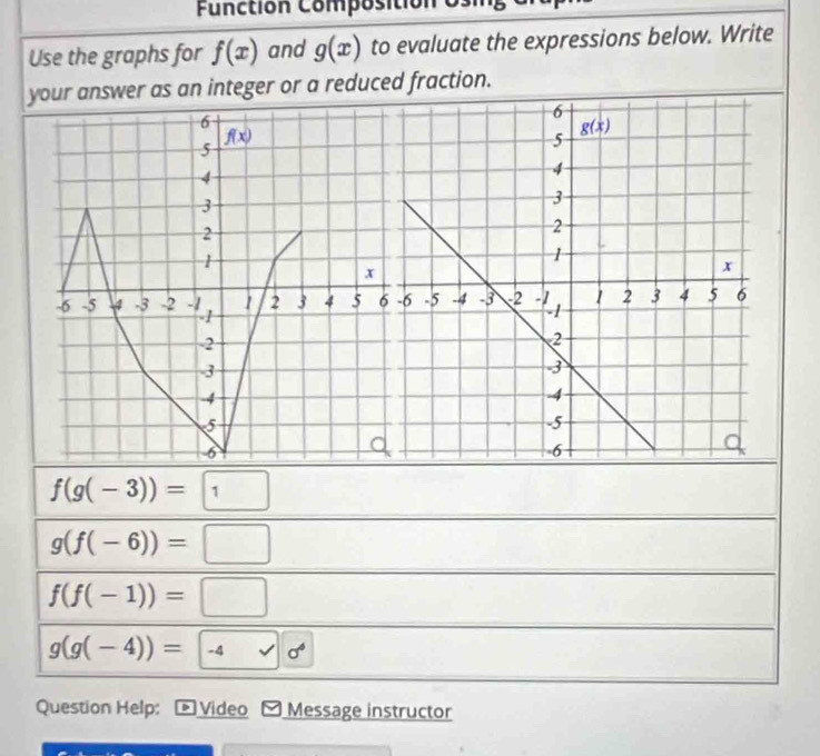 Functión Composition o
Use the graphs for f(x) and g(x) to evaluate the expressions below. Write
your answer as an integer or a reduced fraction.
f(g(-3))=1
g(f(-6))=□
f(f(-1))=□
g(g(-4))= -4 0^4
Question Help: 》 Video Message instructor