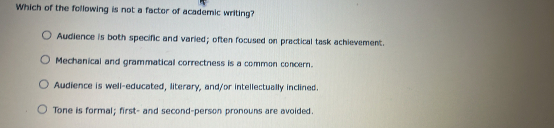 Which of the following is not a factor of academic writing?
Audience is both specific and varied; often focused on practical task achievement.
Mechanical and grammatical correctness is a common concern.
Audience is well-educated, literary, and/or intellectually inclined.
Tone is formal; first- and second-person pronouns are avoided.