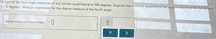 he sum of the four angle measures of any convex quadrilateral is 360 degrees. Suppose that a convex quadrilateral has angle measures of 60, 7y+9 and
y-8 degrees. Write an expression for the degree measure of the fourth angle.
degree measure of fourth angle
 □ /□  