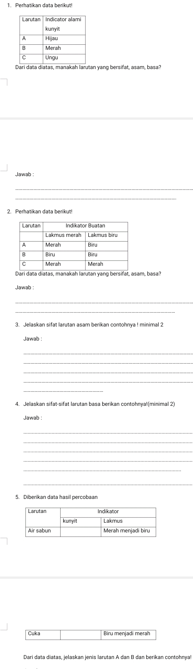 Dari data diatas, manakah larutan yang bersifat, asam, basa´ 
Jawab : 
_ 
2. Perhatikan data berikut! 
Dari data diatas, manakah larutan yang bersifat, asam, basa? 
Jawab : 
_ 
_ 
3. Jelaskan sifat larutan asam berikan contohnya ! minimal 2 
Jawab : 
_ 
_ 
_ 
4. Jelaskan sifat-sifat larutan basa berikan contohnya!(minimal 2) 
Jawab : 
_ 
_ 
_ 
_ 
5. Diberikan data hasil percobaan 
Cuka Biru menjadi merah 
Dari data diatas, jelaskan jenis larutan A dan B dan berikan contohnya!