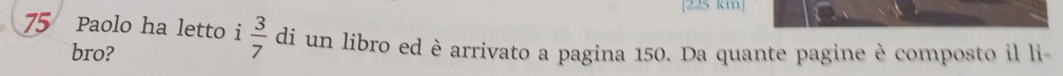 [225 km]
75 Paolo ha letto i  3/7  di un libro ed è arrivato a pagina 150. Da quante pagine è composto il li 
bro?