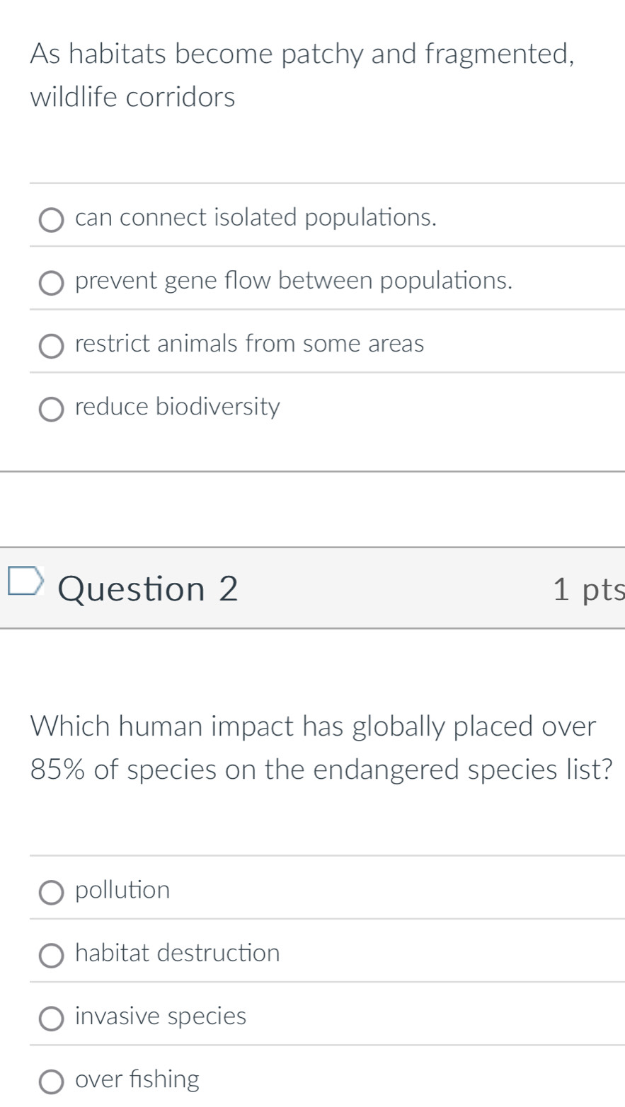 As habitats become patchy and fragmented,
wildlife corridors
can connect isolated populations.
prevent gene flow between populations.
restrict animals from some areas
reduce biodiversity
Question 2 1 pts
Which human impact has globally placed over
85% of species on the endangered species list?
pollution
habitat destruction
invasive species
over fishing