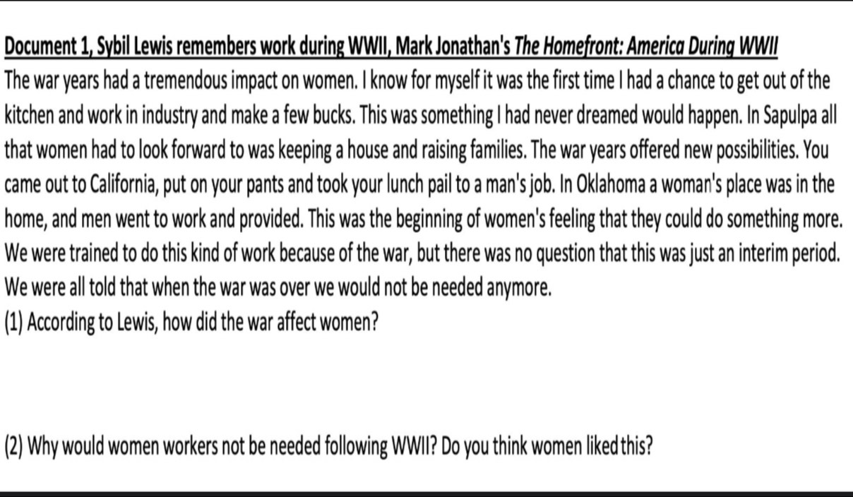 Document 1, Sybil Lewis remembers work during WWII, Mark Jonathan's The Homefront: America During WWIII 
The war years had a tremendous impact on women. I know for myself it was the first time I had a chance to get out of the 
kitchen and work in industry and make a few bucks. This was something I had never dreamed would happen. In Sapulpa all 
that women had to look forward to was keeping a house and raising families. The war years offered new possibilities. You 
came out to California, put on your pants and took your lunch pail to a man's job. In Oklahoma a woman's place was in the 
home, and men went to work and provided. This was the beginning of women's feeling that they could do something more. 
We were trained to do this kind of work because of the war, but there was no question that this was just an interim period. 
We were all told that when the war was over we would not be needed anymore. 
(1) According to Lewis, how did the war affect women? 
(2) Why would women workers not be needed following WWII? Do you think women liked this?