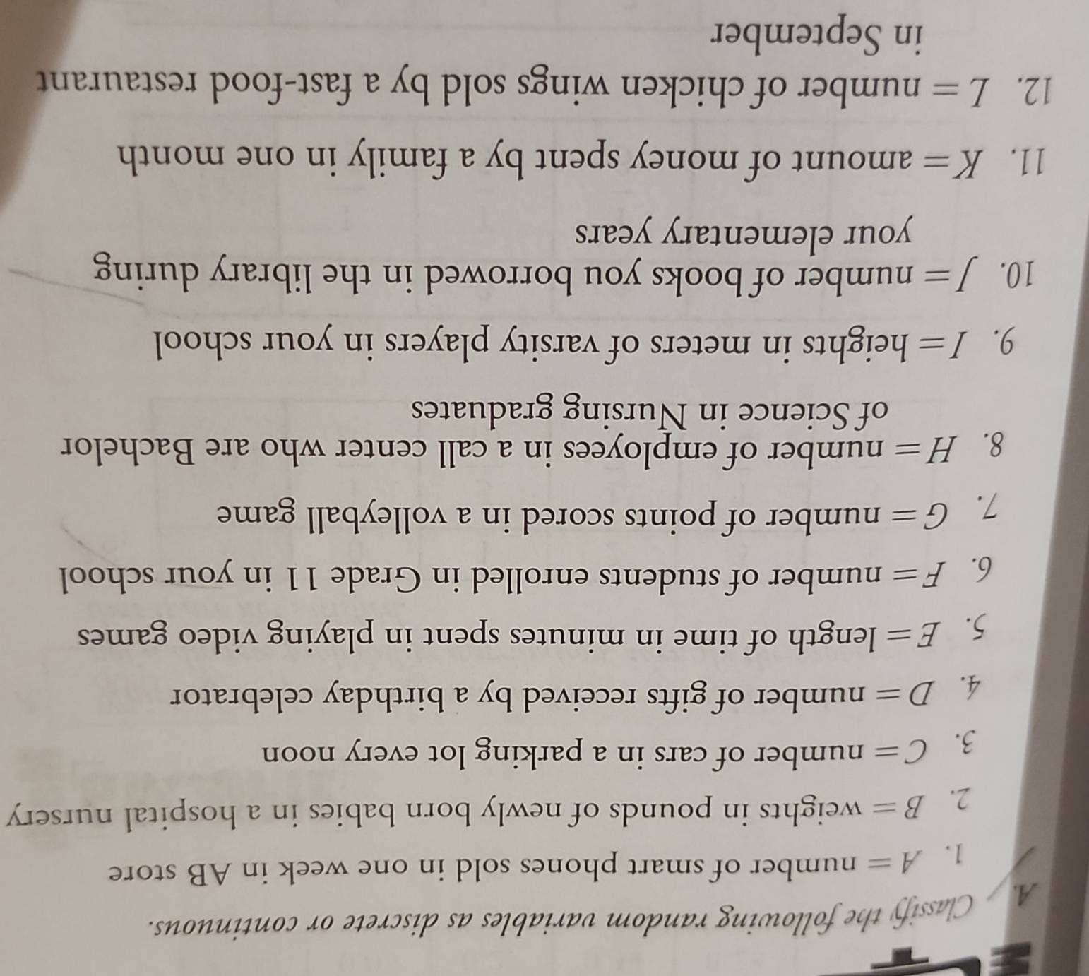 Classify the following random variables as discrete or continuous. 
1. A= number of smart phones sold in one week in AB store 
2. B= weights in pounds of newly born babies in a hospital nursery 
3. C= number of cars in a parking lot every noon 
4. D= number of gifts received by a birthday celebrator 
5. E= length of time in minutes spent in playing video games 
6. F= number of students enrolled in Grade 11 in your school 
7. G= number of points scored in a volleyball game 
8. H= number of employees in a call center who are Bachelor 
of Science in Nursing graduates 
9. I= heights in meters of varsity players in your school 
10. J= number of books you borrowed in the library during 
your elementary years
11. K= amount of money spent by a family in one month
12. L= number of chicken wings sold by a fast-food restaurant 
in September