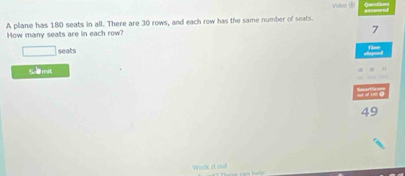 Video ⑨ Questions 
A plane has 180 seats in all. There are 30 rows, and each row has the same number of seats. anywered 
How many seats are in each row?
7
□ seats 
elepised Thne 
S. mit 
= “ 100 0 eat Gcors
49
Work it out