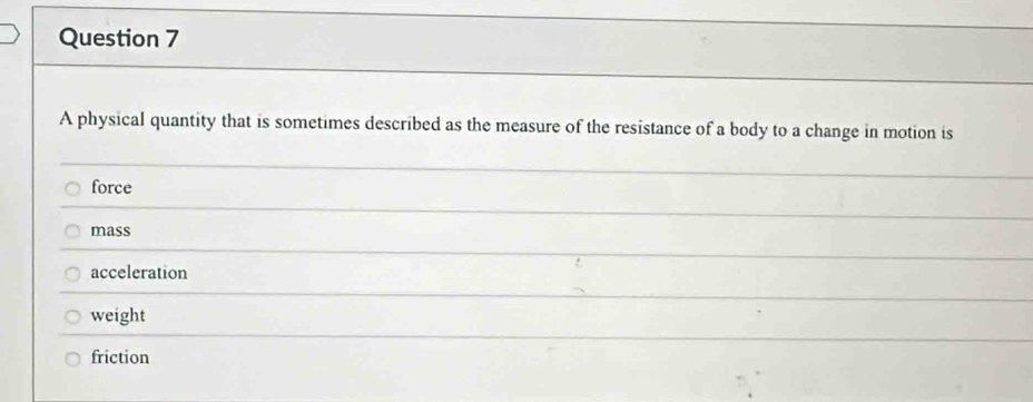 A physical quantity that is sometimes described as the measure of the resistance of a body to a change in motion is
force
mass
acceleration
weight
friction