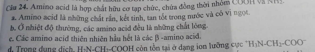 Amino acid là hợp chất hữu cơ tạp chức, chứa đồng thời nhóm COOH và NH2.
a. Amino acid là những chất rắn, kết tinh, tan tốt trong nước và có vị ngọt.
b. Ở nhiệt độ thường, các amino acid đều là những chất lỏng.
c. Các amino acid thiên nhiên hầu hết là các β -amino acid.
d. Trong dung dịch. H₃N-CH₃-COOH còn tồn tại ở dạng ion lưỡng cực * H_3N-CH_2-COO^-