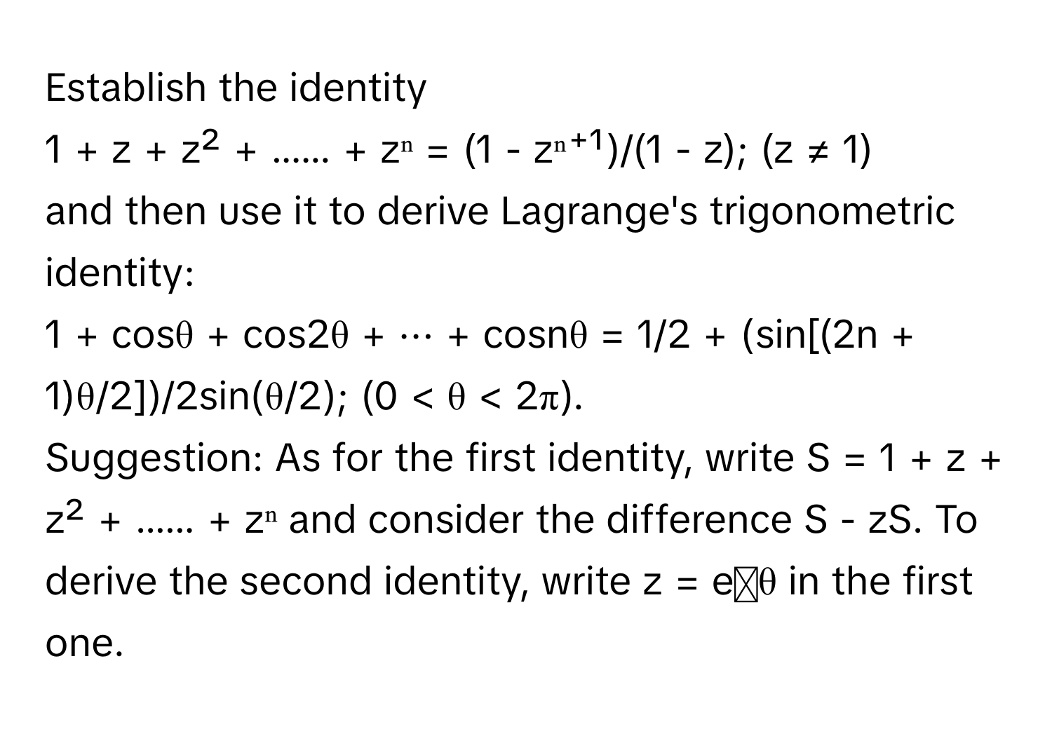 Establish the identity 
 
1 + z + z² + ...... + zⁿ = (1 - zⁿ⁺¹)/(1 - z); (z ≠ 1) 
 
and then use it to derive Lagrange's trigonometric identity: 
 
1 + cosθ + cos2θ + ··· + cosnθ = 1/2 + (sin[(2n + 1)θ/2])/2sin(θ/2); (0 < θ < 2π). 
 
Suggestion: As for the first identity, write S = 1 + z + z² + ...... + zⁿ and consider the difference S - zS. To derive the second identity, write z = eᶦθ in the first one.