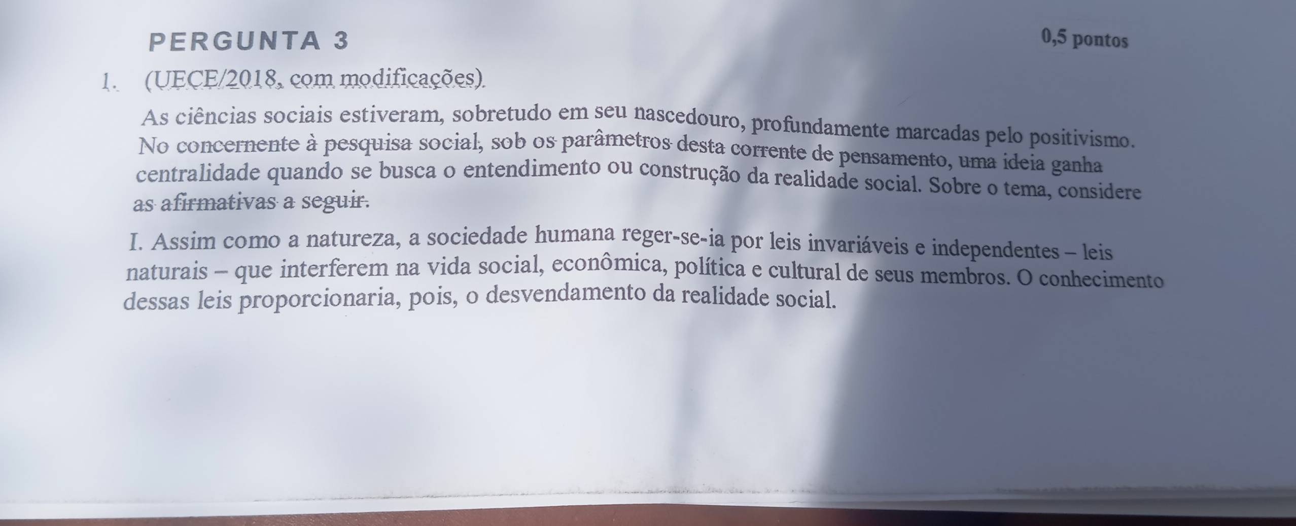 PERGUNTA 3 0,5 pontos 
1. (UECE/2018, com modificações) 
As ciências sociais estiveram, sobretudo em seu nascedouro, profundamente marcadas pelo positivismo. 
No concernente à pesquisa social, sob os parâmetros desta corrente de pensamento, uma ideia ganha 
centralidade quando se busca o entendimento ou construção da realidade social. Sobre o tema, considere 
as afirmativas a seguir. 
I. Assim como a natureza, a sociedade humana reger-se-ia por leis invariáveis e independentes - leis 
naturais - que interferem na vida social, econômica, política e cultural de seus membros. O conhecimento 
dessas leis proporcionaria, pois, o desvendamento da realidade social.