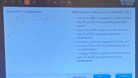 1 2 3 4 5 7 0 9 10 01:19:27
Figure ABCD is a parallelogram Which sequence could be used to prove that AD=BC?
First prove △ABC is congnuent to △ CDA and then
sfale overline AD and overline BC are comesponding sides of the
triangles
First prove △ ABC is similar to △ COA and then
state overline AD and overline BC
are opposite sides of the
parallelograms
Fist prove □ABGD is congruent to GCDAS and
then state overline AD and overline BC are corresponding sides of
two parallelograms
First prove cABCD is similar to cCDAB, and then
state overline AD and overline BC are opposite sides of the
parallelograms
Save and E sit . Sext emit