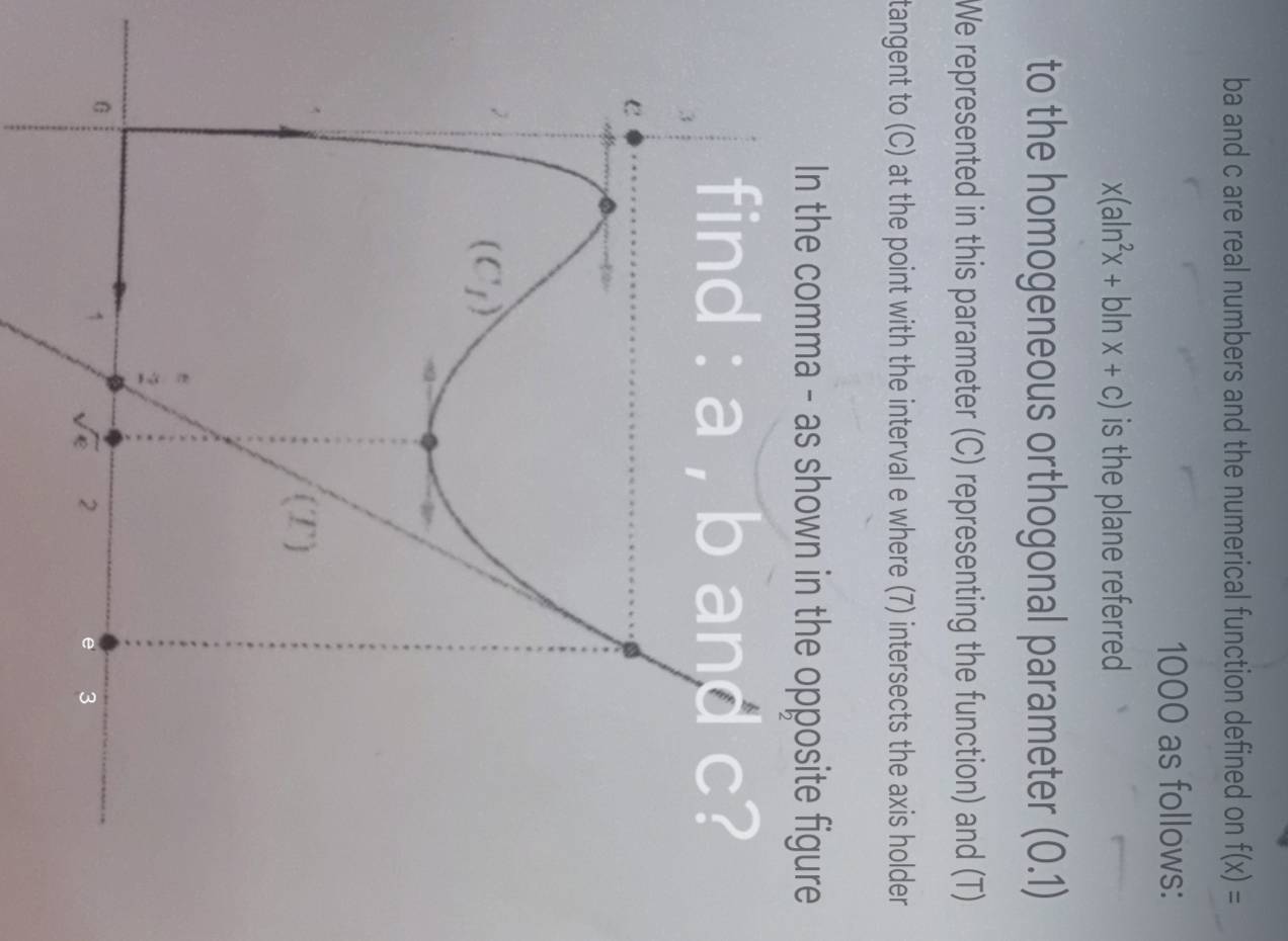 ba and c are real numbers and the numerical function defined on f(x)=
1000 as follows:
x(aln^2x+bln x+c) is the plane referred
to the homogeneous orthogonal parameter (0.1)
We represented in this parameter (C) representing the function) and (T)
tangent to (C) at the point with the interval e where (7) intersects the axis holder
In the comma - as shown in the opposite figure