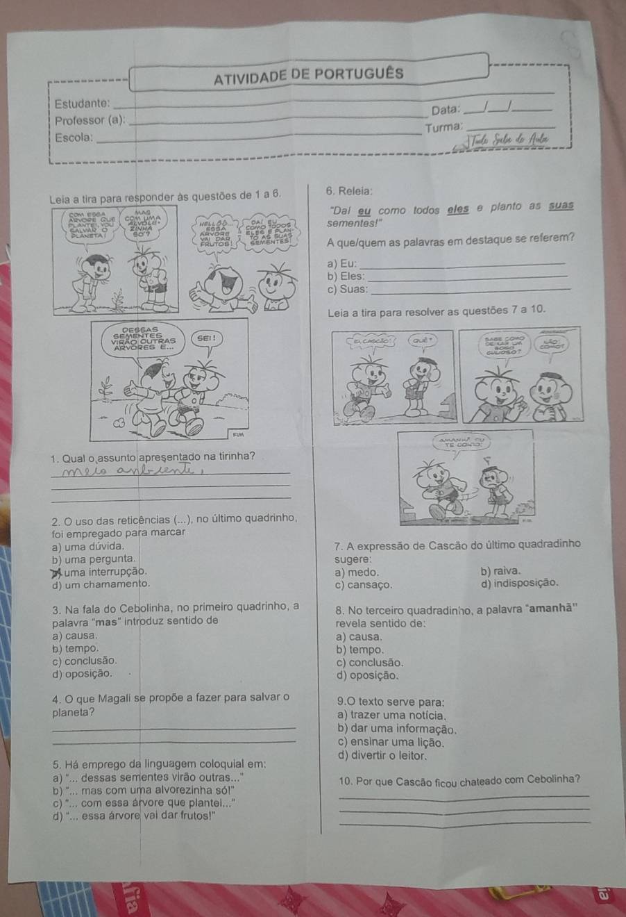 ATIVIDADE DE PORTUGUÊS
_
_
Estudante:
Professor (a): _Data:_
_
_Turma:_
Escola:
Leia a tira para responder às questões de 1 a 6. 6. Releia:
com essa "Dai eu como todos eles e planto as suas
peyer sementes!"
o'?
A que/quem as palavras em destaque se referem?
a) Eu:_
b) Eles:_
c) Suas:_
Leia a tira para resolver as questões 7 a 10.
DESSAS
sei !
1. Qual o assunto apresentado na tirinha?
_
_
_
2. O uso das reticências (...), no último quadrinho,
foi empregado para marcar
a) uma dúvida. 7. A expressão de Cascão do último quadradinho
b) uma pergunta. sugere:
uma interrupção. a) medo. b) raiva.
d) um chamamento. c) cansaço. d) indisposição.
3. Na fala do Cebolinha, no primeiro quadrinho, a 8. No terceiro quadradinho, a palavra "amanhã''
palavra "mas" introduz sentido de revela sentido de:
a) causa. a) causa.
b) tempo. b) tempo.
c) conclusão. c) conclusão.
d) oposição. d) oposição.
4. O que Magali se propõe a fazer para salvar o 9.O texto serve para:
planeta? a) trazer uma notícia.
_b) dar uma informação.
_c) ensinar uma lição.
d) divertir o leitor.
5. Há emprego da linguagem coloquial em:
a) "... dessas sementes virão outras.."
_
b) "... mas com uma alvorezinha só!" 10. Por que Cascão ficou chateado com Cebolinha?
_
c) ''... com essa árvore que plantei...'
_
d) “... essa árvore vai dar frutos!”