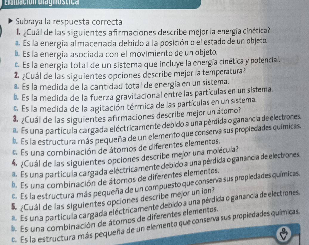 Evaluación ulagnóstica
Subraya la respuesta correcta
¿Cuál de las siguientes afirmaciones describe mejor la energía cinética?. Es la energía almacenada debido a la posición o el estado de un objeto.
b. Es la energía asociada con el movimiento de un objeto.
c. Es la energía total de un sistema que incluye la energía cinética y potencial.
2 ¿Cuál de las siguientes opciones describe mejor la temperatura?
a. Es la medida de la cantidad total de energía en un sistema.
b. Es la medida de la fuerza gravitacional entre las partículas en un sistema.. Es la medida de la agitación térmica de las partículas en un sistema.
3 ¿Cuál de las siguientes afrmaciones describe mejor un átomo?
a Es una partícula cargada eléctricamente debido a una pérdida o ganancia de electrones.. Es la estructura más pequeña de un elemento que conserva sus propiedades químicas.
Es una combinación de átomos de diferentes elementos.
4 ¿Cuál de las siguientes opciones describe mejor una molécula?
a. Es una partícula cargada eléctricamente debido a una pérdida o ganancia de electrones.. Es una combinación de átomos de diferentes elementos.. Es la estructura más pequeña de un compuesto que conserva sus propiedades químicas.
5 ¿Cuál de las siguientes opciones describe mejor un ion?
Es una partícula cargada eléctricamente debido a una pérdida o ganancia de electrones.
b. Es una combinación de átomos de diferentes elementos.. Es la estructura más pequeña de un elemento que conserva sus propiedades químicas