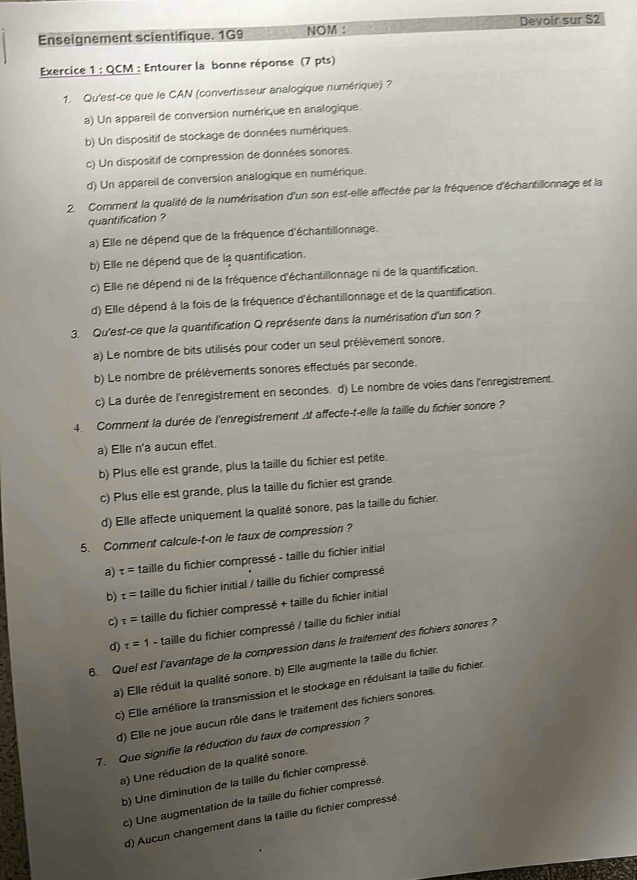 Devoir sur S2
Enseignement scientifique. 1G9 NOM :
Exercice 1 : QCM : Entourer la bonne réponse (7 pts)
1. Qu'est-ce que le CAN (convertisseur analogique numérique) ?
a) Un appareil de conversion numérique en analogique.
b) Un dispositif de stockage de données numériques.
c) Un dispositif de compression de données sonores.
d) Un appareil de conversion analogique en numérique.
2. Comment la qualité de la numérisation d'un son est-elle affectée par la fréquence d'échantillonnage et la
quantification ?
a) Elle ne dépend que de la fréquence d'échantillonnage.
b) Elle ne dépend que de la quantification.
c) Elle ne dépend ni de la fréquence d'échantillonnage ni de la quantification.
d) Elle dépend à la fois de la fréquence d'échantillonnage et de la quantification.
3. Qu'est-ce que la quantification Q représente dans la numérisation d'un son ?
a) Le nombre de bits utilisés pour coder un seul prélèvement sonore.
b) Le nombre de prélèvements sonores effectués par seconde.
c) La durée de l'enregistrement en secondes. d) Le nombre de voies dans l'enregistrement.
4. Comment la durée de l'enregistrement Δt affecte-t-elle la taille du fichier sonore ?
a) Elle n'a aucun effet.
b) Plus elle est grande, plus la taille du fichier est petite.
c) Plus elle est grande, plus la taille du fichier est grande.
d) Elle affecte uniquement la qualité sonore, pas la taille du fichier.
5. Comment calcule-t-on le taux de compression ?
a) tau = taille du fichier compressé - taille du fichier initial
b) tau = taille du fichier initial / taille du fichier compressé
c) tau = taille du fichier compressé + taille du fichier initial
d) tau =1 - taille du fichier compressé / taille du fichier initial
6. Quel est l'avantage de la compression dans le traitement des fichiers sonores ?
a) Elle réduit la qualité sonore. b) Elle augmente la taille du fichier.
c) Elle améliore la transmission et le stockage en réduisant la taille du fichier,
d) Elle ne joue aucun rôle dans le traitement des fichiers sonores.
7. Que signifie la réduction du taux de compression ?
a) Une réduction de la qualité sonore.
b) Une diminution de la taille du fichier compressé.
c) Une augmentation de la taille du fichier compressé.
d) Aucun changement dans la taille du fichier compressé.