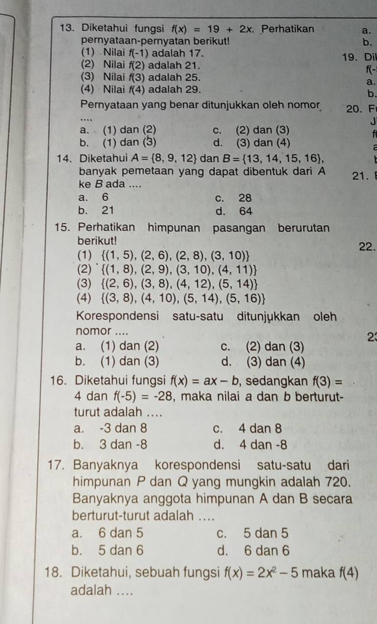 Diketahui fungsi f(x)=19+2x Perhatikan a.
pernyataan-pernyatan berikut! b.
(1) Nilai f(-1) adalah 17.
(2) Nilai f(2) adalah 21. 19、 Dil
f(-
(3) Nilai f(3) adalah 25.
a.
(4) Nilai f(4) adalah 29.
b.
Pernyataan yang benar ditunjukkan oleh nomor 20. F
….

a. (1) dan (2) c. (2) dan (3)
f
b. (1) dan (3) d. (3) dan (4)
a
14. Diketahui A= 8,9,12 dan B= 13,14,15,16 ,
banyak pemetaan yang dapat dibentuk dari A 21. 
ke B ada ....
a. 6 c. 28
b. 21 d. 64
15. Perhatikan himpunan pasangan berurutan
berikut! 22.
(1)  (1,5),(2,6),(2,8),(3,10)
(2)  (1,8),(2,9),(3,10),(4,11)
(3)  (2,6),(3,8),(4,12),(5,14)
(4)  (3,8),(4,10),(5,14),(5,16)
Korespondensi satu-satu ditunjukkan oleh
nomor ....
23
a. (1) dan (2) c. (2) dan (3)
b. (1) dan (3) d. (3) dan (4)
16. Diketahui fungsi f(x)=ax-b , sedangkan f(3)=
4 dan f(-5)=-28 , maka nilai a dan b berturut-
turut adalah ....
a. -3 dan 8 c. 4 dan 8
b. 3 dan -8 d. 4 dan -8
17. Banyaknya korespondensi satu-satu dari
himpunan P dan Q yang mungkin adalah 720.
Banyaknya anggota himpunan A dan B secara
berturut-turut adalah ....
a. 6 dan 5 c. 5 dan 5
b. 5 dan 6 d. 6 dan 6
18. Diketahui, sebuah fungsi f(x)=2x^2-5 maka f(4)
adalah ....