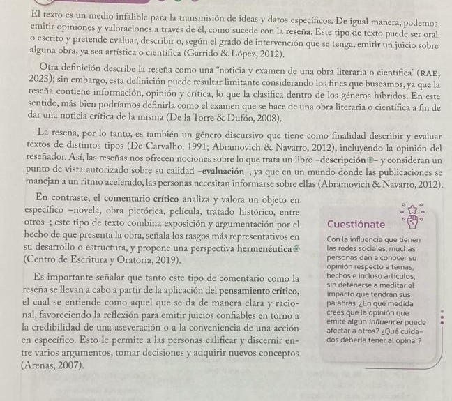 El texto es un medio infalible para la transmisión de ideas y datos específicos. De igual manera, podemos
emitir opiniones y valoraciones a través de él, como sucede con la reseña. Este tipo de texto puede ser oral
o escrito y pretende evaluar, describir o, según el grado de intervención que se tenga, emitir un juicio sobre
alguna obra, ya sea artística o científica (Garrido & López, 2012).
Otra definición describe la reseña como una “noticia y examen de una obra literaria o científica” (RAE,
2023); sin embargo, esta definición puede resultar limitante considerando los fines que buscamos, ya que la
reseña contiene información, opinión y crítica, lo que la clasifica dentro de los géneros híbridos. En este
sentido, más bien podríamos definirla como el examen que se hace de una obra literaria o científica a fin de
dar una noticia crítica de la misma (De la Torre & Dufóo, 2008).
La reseña, por lo tanto, es también un género discursivo que tiene como finalidad describir y evaluar
textos de distintos tipos (De Carvalho, 1991; Abramovich & Navarro, 2012), incluyendo la opinión del
reseñador. Así, las reseñas nos ofrecen nociones sobre lo que trata un libro -descripción®- y consideran un
punto de vista autorizado sobre su calidad -evaluación-, ya que en un mundo donde las publicaciones se
manejan a un ritmo acelerado, las personas necesitan informarse sobre ellas (Abramovich & Navarro, 2012).
En contraste, el comentario crítico analiza y valora un objeto en
específico -novela, obra pictórica, película, tratado histórico, entre
otros-; este tipo de texto combina exposición y argumentación por el Cuestiónate
hecho de que presenta la obra, señala los rasgos más representativos en Con la influencia que tienen
su desarrollo o estructura, y propone una perspectiva hermenéutica® las redes sociales, muchas
(Centro de Escritura y Oratoria, 2019). personas dan a conocer su
opinión respecto a temas,
hechos e incluso artículos.
Es importante señalar que tanto este tipo de comentario como la sin detenerse a meditar el
reseña se llevan a cabo a partir de la aplicación del pensamiento crítico, impacto que tendrán sus
el cual se entiende como aquel que se da de manera clara y racio- palabras. ¿En qué medida
crees que la opinión que
nal, favoreciendo la reflexión para emitir juicios confiables en torno a emite algún influencer puede
la credibilidad de una aseveración o a la conveniencia de una acción afectar a otros? ¿Qué cuida-
en específico. Esto le permite a las personas calificar y discernir en- dos debería tener al opinar?
tre varios argumentos, tomar decisiones y adquirir nuevos conceptos
(Arenas, 2007).