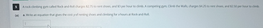 A rock-climbing gym called Rock-and-Roll charges $2.75 to rent shoes, and $3 per hour to climb. A competing gym, Climb the Walls, charges $4.25 to rent shoes, and $2.50 per hour to climb 
(a) a. Write an equation that gives the cost yof renting shoes and climbing for x hours at Rock-and-Roll.