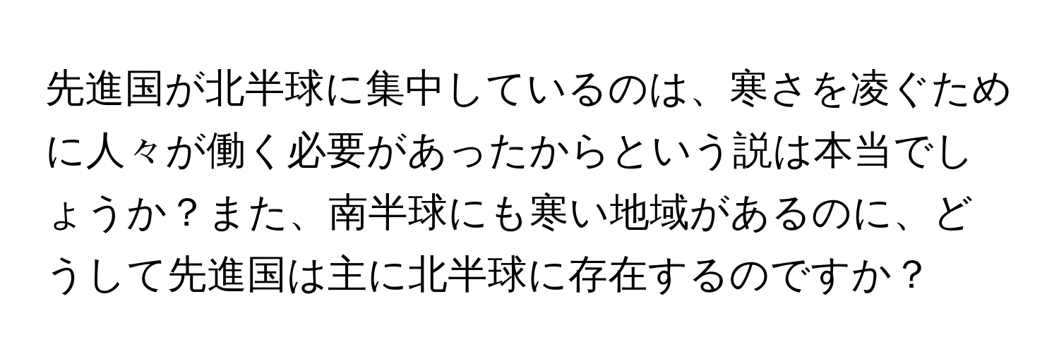 先進国が北半球に集中しているのは、寒さを凌ぐために人々が働く必要があったからという説は本当でしょうか？また、南半球にも寒い地域があるのに、どうして先進国は主に北半球に存在するのですか？