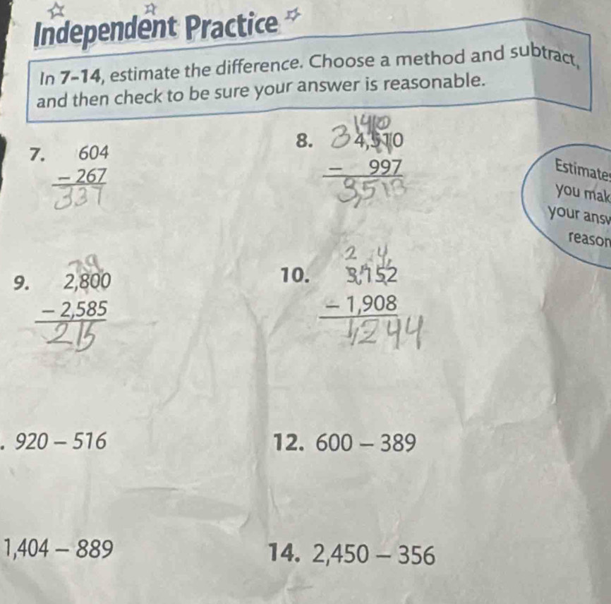 Independent Practice 
In 7-14, estimate the difference. Choose a method and subtract, 
and then check to be sure your answer is reasonable. 
8. 
7. beginarrayr 604 -267 hline endarray
Estimate 
you mak 
your ans 
reason 
9. beginarrayr 2,800 -2,585 hline endarray
10. beginarrayr 3,752 -1,908 hline endarray
920-516 12. 600-389
1,404-889 14. 2,450-356