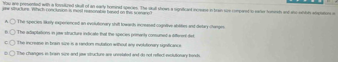 You are presented with a fossilized skull of an early hominid species. The skull shows a significant increase in brain size compared to earlier hominids and also exhibits adaptations in
jaw structure. Which conclusion is most reasonable based on this scenario?
A The species likely experienced an evolutionary shift towards increased cognitive abilities and dietary changes.
B. The adaptations in jaw structure indicate that the species primarily consumed a different diet.
C. The increase in brain size is a random mutation without any evolutionary significance.
D. The changes in brain size and jaw structure are unrelated and do not reflect evolutionary trends.