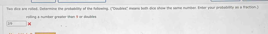 Two dice are rolled. Determine the probability of the following. ("Doubles" means both dice show the same number. Enter your probability as a fraction.) 
rolling a number greater than 9 or doubles
2/9 X