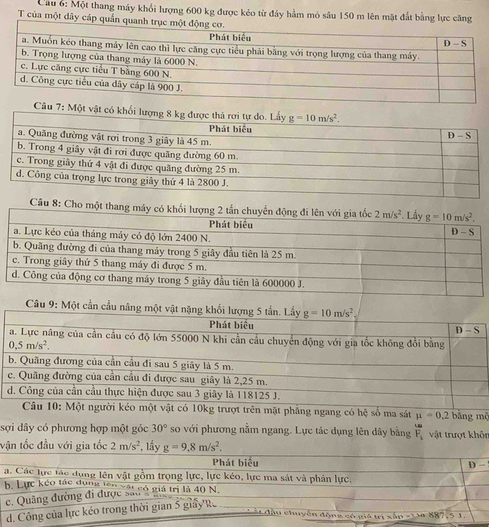 Cầu 6: Một thang máy khối lượng 600 kg được kéo từ đáy hầm mỏ sâu 150 m lên mặt đất bằng lực căng
T của một dây cáp quần quanh
Câu 8: Cho một tha
Câu 9: Một cần cầu nâng một vật nặng khối lượng 5 tấn. Lấy g=10m/s^2,
Phát biểu D-S
a. Lực nâng của cần cầu có độ lớn 55000 N khi cần cầu chuyển động với gia tốc không đồi bằng
0,5m/s^2.
b. Quãng đương của cần cầu đi sau 5 giây là 5 m.
c. Quãng đường của cần cầu đi được sau giây là 2,25 m.
d. Công của cần cầu thực hiện được sau 3 giây là 118125 J.
Câu 10: Một người kéo một vật có 10kg trượt trên mặt phăng ngang có hệ số ma sát mu =0,2 bằng mộ
m
sợi dây có phương hợp một góc 30° so với phương nằm ngang. Lực tác dụng lên dây bằng F_k vật trượt khôn
vận tốc đầu với gia tốc 2m/s^2 *, lấy g=9,8m/s^2.
Phát biểu D
a. Các lực tác dụng lên vật gồm trọng lực, lực kéo, lực ma sát và phản lực.
b. Lực kéo tác dụng têi só giá trị là 40 N.
c. Quãng đường đi được sau g
d. Công của lực kéo trong thời gian 5 giảy R
đầu chuyến động có giá trị xắp xĩ là 887,5 J.