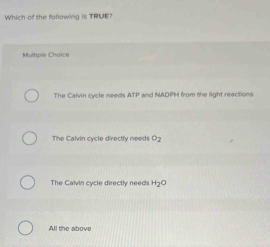 Which of the following is TRUE?
Multiple Choice
The Calvin cycle needs ATP and NADPH from the light reactions
The Calvin cycle directly needs O_2
The Calvin cycle directly needs H_2O
All the above