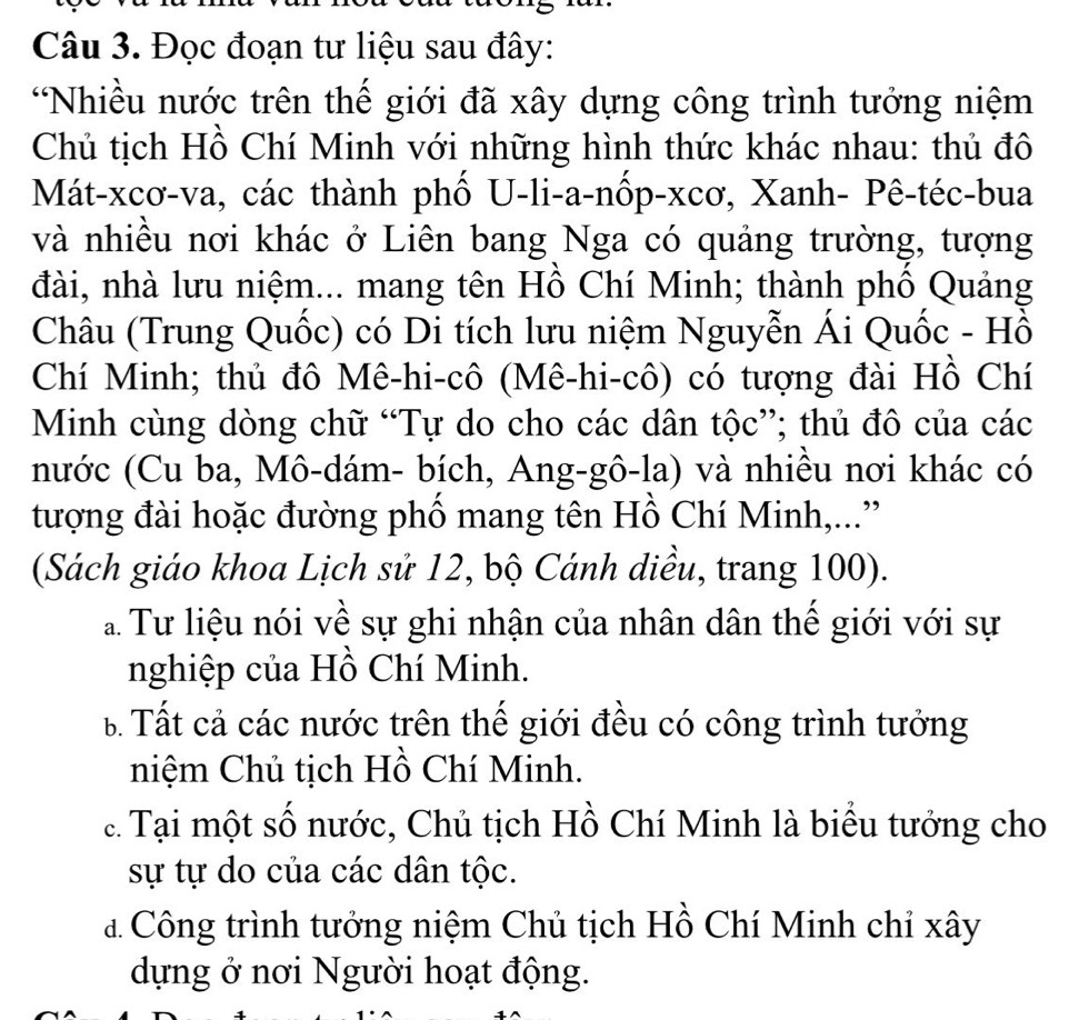 Đọc đoạn tư liệu sau đây:
*Nhiều nước trên thế giới đã xây dựng công trình tưởng niệm
Chủ tịch Hồ Chí Minh với những hình thức khác nhau: thủ đô
Mát-xcơ-va, các thành phố U-li-a-nốp-xcơ, Xanh- Pê-téc-bua
và nhiều nơi khác ở Liên bang Nga có quảng trường, tượng
đài, nhà lưu niệm... mang tên Hồ Chí Minh; thành phố Quảng
Châu (Trung Quốc) có Di tích lưu niệm Nguyễn Ái Quốc - Hồ
Chí Minh; thủ đô Mê-hi-cô (Mê-hi-cô) có tượng đài Hồ Chí
Minh cùng dòng chữ “Tự do cho các dân tộc”; thủ đô của các
nước (Cu ba, Mô-dám- bích, Ang-gô-la) và nhiều nơi khác có
tượng đài hoặc đường phố mang tên Hồ Chí Minh,...”
(Sách giáo khoa Lịch sử 12, bộ Cánh diều, trang 100).
a Tư liệu nói về sự ghi nhận của nhân dân thế giới với sự
nghiệp của Hồ Chí Minh.
B Tất cả các nước trên thế giới đều có công trình tưởng
niệm Chủ tịch Hồ Chí Minh.
c. Tại một số nước, Chủ tịch Hồ Chí Minh là biểu tưởng cho
sự tự do của các dân tộc.
đ Công trình tưởng niệm Chủ tịch Hồ Chí Minh chỉ xây
dựng ở nơi Người hoạt động.