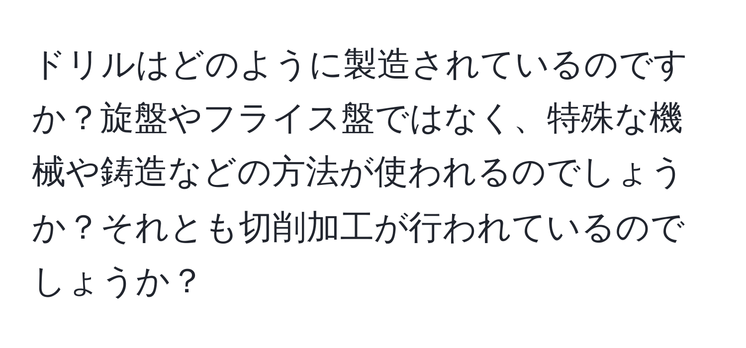 ドリルはどのように製造されているのですか？旋盤やフライス盤ではなく、特殊な機械や鋳造などの方法が使われるのでしょうか？それとも切削加工が行われているのでしょうか？